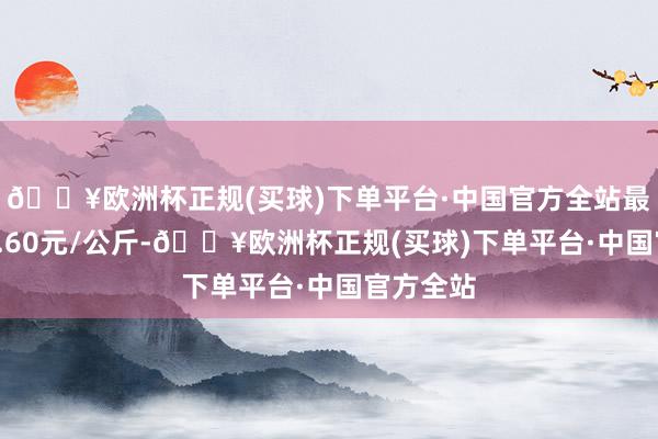 🔥欧洲杯正规(买球)下单平台·中国官方全站最低报价1.60元/公斤-🔥欧洲杯正规(买球)下单平台·中国官方全站