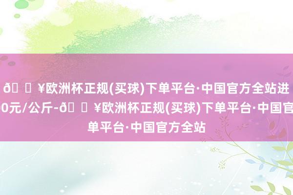 🔥欧洲杯正规(买球)下单平台·中国官方全站进出53.00元/公斤-🔥欧洲杯正规(买球)下单平台·中国官方全站