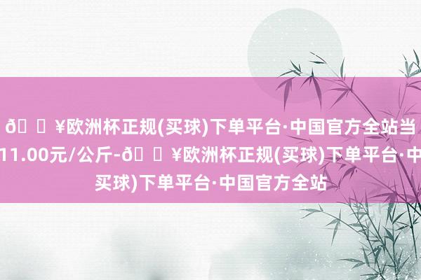 🔥欧洲杯正规(买球)下单平台·中国官方全站当日最高报价11.00元/公斤-🔥欧洲杯正规(买球)下单平台·中国官方全站