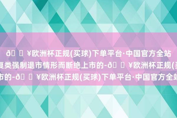 🔥欧洲杯正规(买球)下单平台·中国官方全站若公司股票因波及往复类强制退市情形而断绝上市的-🔥欧洲杯正规(买球)下单平台·中国官方全站