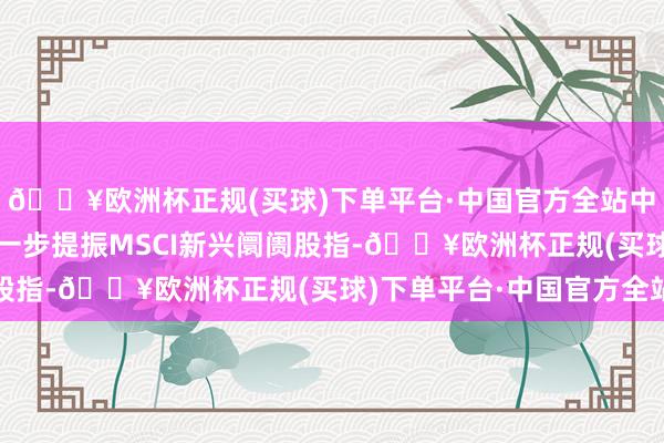 🔥欧洲杯正规(买球)下单平台·中国官方全站中国PMI经济数据则进一步提振MSCI新兴阛阓股指-🔥欧洲杯正规(买球)下单平台·中国官方全站