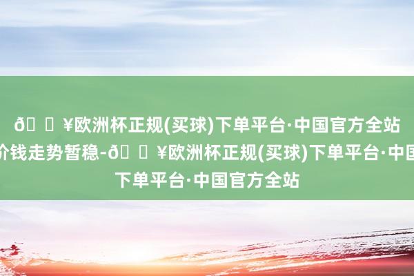 🔥欧洲杯正规(买球)下单平台·中国官方全站后期苯酐价钱走势暂稳-🔥欧洲杯正规(买球)下单平台·中国官方全站