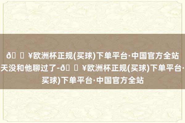 🔥欧洲杯正规(买球)下单平台·中国官方全站但我也曾好几天没和他聊过了-🔥欧洲杯正规(买球)下单平台·中国官方全站