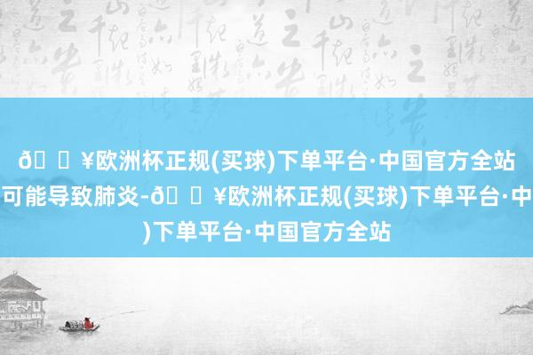 🔥欧洲杯正规(买球)下单平台·中国官方全站严重时以致可能导致肺炎-🔥欧洲杯正规(买球)下单平台·中国官方全站