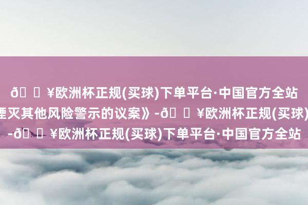 🔥欧洲杯正规(买球)下单平台·中国官方全站审议通过《对于请求湮灭其他风险警示的议案》-🔥欧洲杯正规(买球)下单平台·中国官方全站