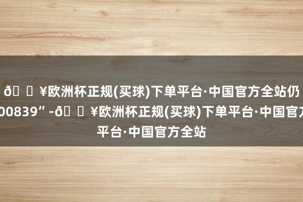 🔥欧洲杯正规(买球)下单平台·中国官方全站仍为“000839”-🔥欧洲杯正规(买球)下单平台·中国官方全站