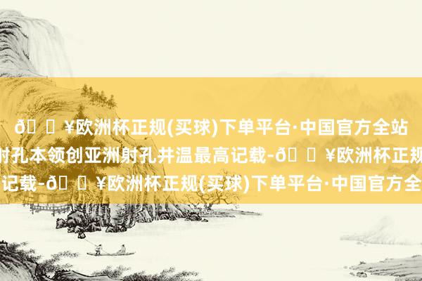 🔥欧洲杯正规(买球)下单平台·中国官方全站研制的超高温超高压射孔本领创亚洲射孔井温最高记载-🔥欧洲杯正规(买球)下单平台·中国官方全站