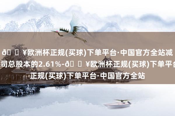 🔥欧洲杯正规(买球)下单平台·中国官方全站减抓比例不稀疏公司总股本的2.61%-🔥欧洲杯正规(买球)下单平台·中国官方全站