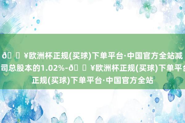 🔥欧洲杯正规(买球)下单平台·中国官方全站减握比例不擢升公司总股本的1.02%-🔥欧洲杯正规(买球)下单平台·中国官方全站