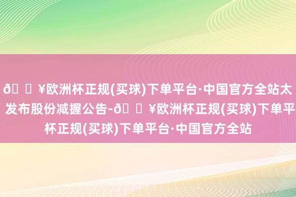 🔥欧洲杯正规(买球)下单平台·中国官方全站太和水（605081）发布股份减握公告-🔥欧洲杯正规(买球)下单平台·中国官方全站