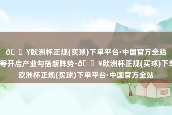 🔥欧洲杯正规(买球)下单平台·中国官方全站寻遍天地佳构好物”等开启产业勾搭新阵势-🔥欧洲杯正规(买球)下单平台·中国官方全站