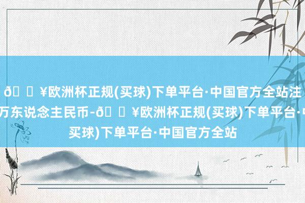 🔥欧洲杯正规(买球)下单平台·中国官方全站注册老本3000万东说念主民币-🔥欧洲杯正规(买球)下单平台·中国官方全站