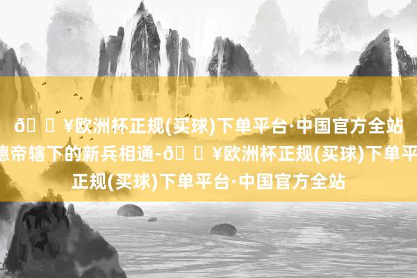 🔥欧洲杯正规(买球)下单平台·中国官方全站他缓缓变得像明德帝辖下的新兵相通-🔥欧洲杯正规(买球)下单平台·中国官方全站