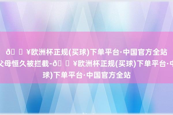 🔥欧洲杯正规(买球)下单平台·中国官方全站导致我方的父母恒久被拦截-🔥欧洲杯正规(买球)下单平台·中国官方全站