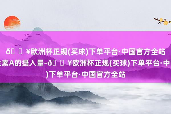 🔥欧洲杯正规(买球)下单平台·中国官方全站会加多维生素A的摄入量-🔥欧洲杯正规(买球)下单平台·中国官方全站