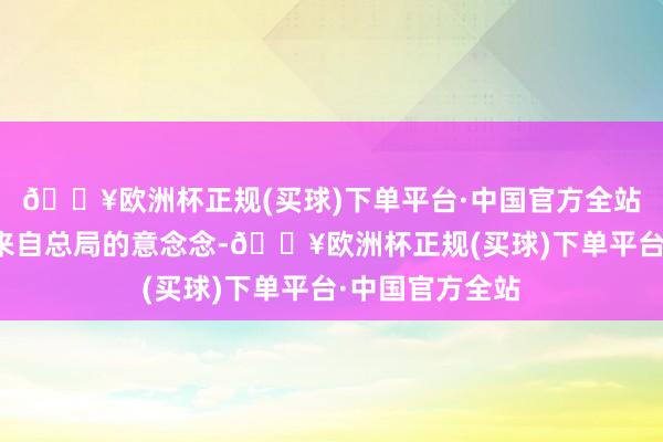 🔥欧洲杯正规(买球)下单平台·中国官方全站当初应该亦然来自总局的意念念-🔥欧洲杯正规(买球)下单平台·中国官方全站