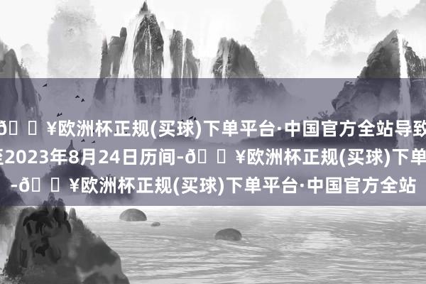 🔥欧洲杯正规(买球)下单平台·中国官方全站导致自2008年1月1日至2023年8月24日历间-🔥欧洲杯正规(买球)下单平台·中国官方全站