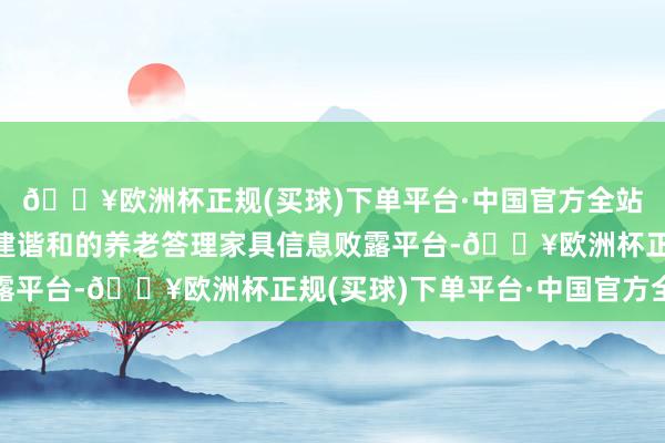 🔥欧洲杯正规(买球)下单平台·中国官方全站提倡监管部门牵头搭建谐和的养老答理家具信息败露平台-🔥欧洲杯正规(买球)下单平台·中国官方全站