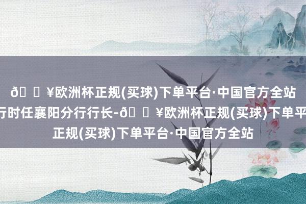 🔥欧洲杯正规(买球)下单平台·中国官方全站王瑞曾为广发银行时任襄阳分行行长-🔥欧洲杯正规(买球)下单平台·中国官方全站