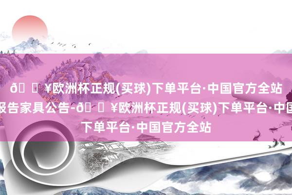 🔥欧洲杯正规(买球)下单平台·中国官方全站当今正在报告家具公告-🔥欧洲杯正规(买球)下单平台·中国官方全站