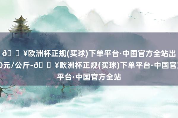 🔥欧洲杯正规(买球)下单平台·中国官方全站出入3.40元/公斤-🔥欧洲杯正规(买球)下单平台·中国官方全站