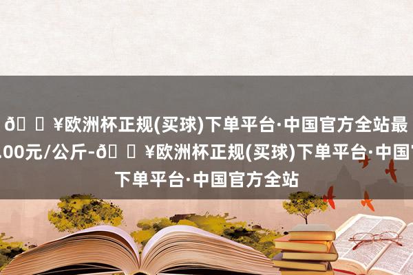 🔥欧洲杯正规(买球)下单平台·中国官方全站最低报价1.00元/公斤-🔥欧洲杯正规(买球)下单平台·中国官方全站