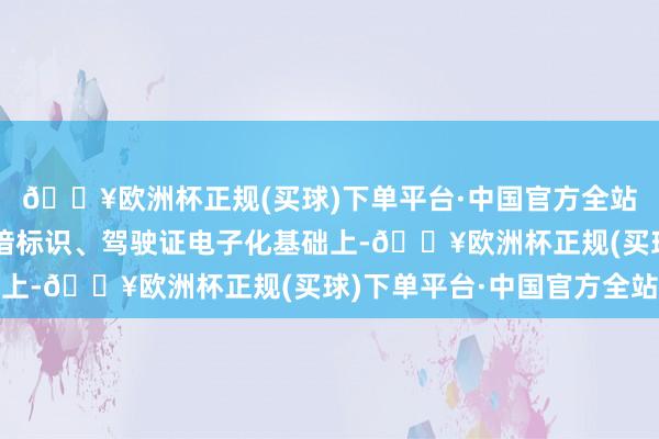 🔥欧洲杯正规(买球)下单平台·中国官方全站在全面完毕天真车熟谙标识、驾驶证电子化基础上-🔥欧洲杯正规(买球)下单平台·中国官方全站