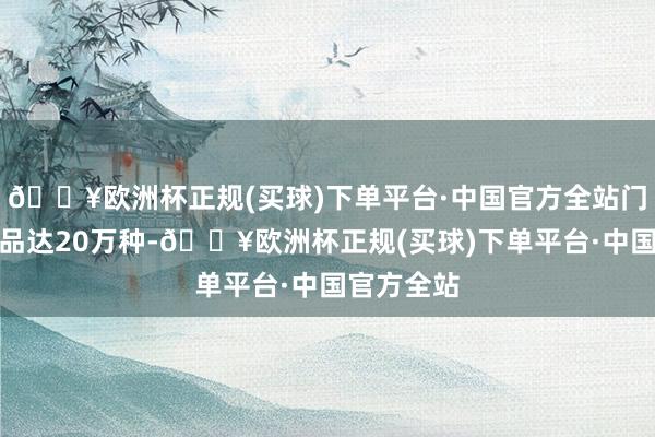 🔥欧洲杯正规(买球)下单平台·中国官方全站门店可售商品达20万种-🔥欧洲杯正规(买球)下单平台·中国官方全站