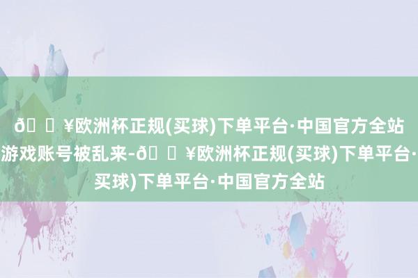 🔥欧洲杯正规(买球)下单平台·中国官方全站就果然因往来游戏账号被乱来-🔥欧洲杯正规(买球)下单平台·中国官方全站