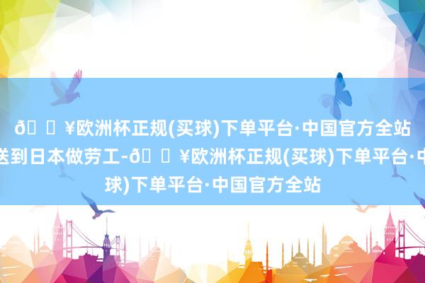 🔥欧洲杯正规(买球)下单平台·中国官方全站还会分批被送到日本做劳工-🔥欧洲杯正规(买球)下单平台·中国官方全站