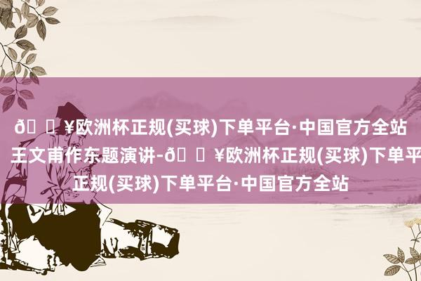 🔥欧洲杯正规(买球)下单平台·中国官方全站经济学者李航星、王文甫作东题演讲-🔥欧洲杯正规(买球)下单平台·中国官方全站