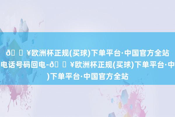 🔥欧洲杯正规(买球)下单平台·中国官方全站曾接到腹地电话号码回电-🔥欧洲杯正规(买球)下单平台·中国官方全站