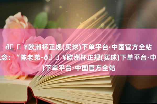 🔥欧洲杯正规(买球)下单平台·中国官方全站语带动怒说念：“陈老弟-🔥欧洲杯正规(买球)下单平台·中国官方全站