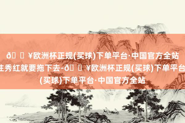 🔥欧洲杯正规(买球)下单平台·中国官方全站小宦官速即拉住秀红就要拖下去-🔥欧洲杯正规(买球)下单平台·中国官方全站