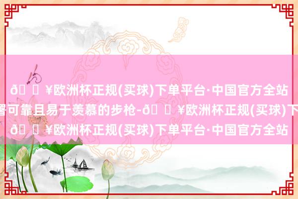 🔥欧洲杯正规(买球)下单平台·中国官方全站好多国度一经渴慕部署可靠且易于羡慕的步枪-🔥欧洲杯正规(买球)下单平台·中国官方全站