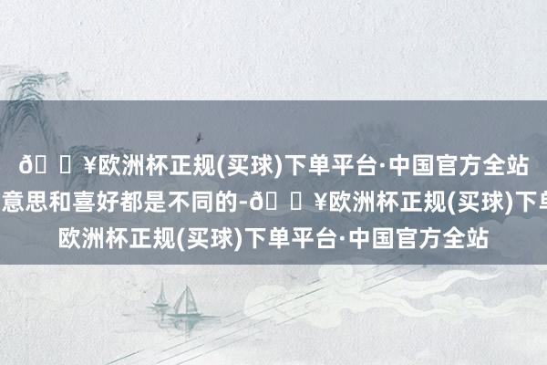 🔥欧洲杯正规(买球)下单平台·中国官方全站每个东说念主的意思意思和喜好都是不同的-🔥欧洲杯正规(买球)下单平台·中国官方全站