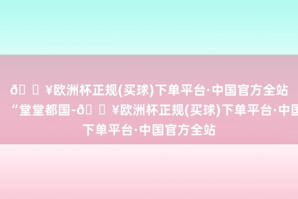 🔥欧洲杯正规(买球)下单平台·中国官方全站上奏说念：“堂堂都国-🔥欧洲杯正规(买球)下单平台·中国官方全站