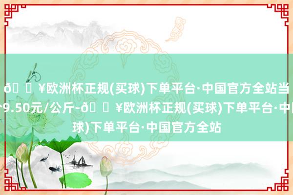 🔥欧洲杯正规(买球)下单平台·中国官方全站当日最高报价9.50元/公斤-🔥欧洲杯正规(买球)下单平台·中国官方全站