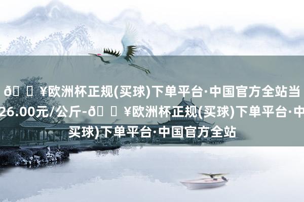 🔥欧洲杯正规(买球)下单平台·中国官方全站当日最高报价26.00元/公斤-🔥欧洲杯正规(买球)下单平台·中国官方全站