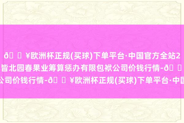 🔥欧洲杯正规(买球)下单平台·中国官方全站2024年8月11日乌鲁木皆北园春果业筹算惩办有限包袱公司价钱行情-🔥欧洲杯正规(买球)下单平台·中国官方全站