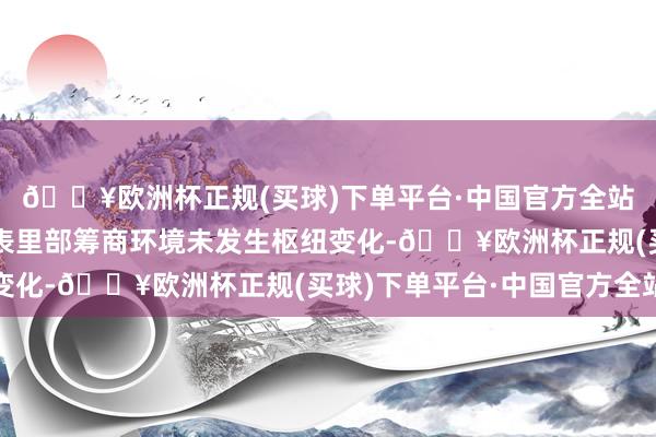 🔥欧洲杯正规(买球)下单平台·中国官方全站近期公司筹商情况及表里部筹商环境未发生枢纽变化-🔥欧洲杯正规(买球)下单平台·中国官方全站