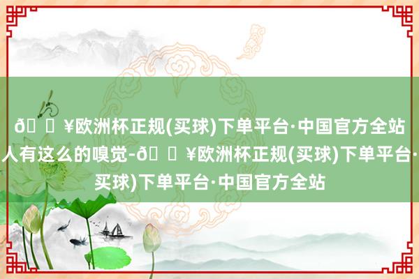 🔥欧洲杯正规(买球)下单平台·中国官方全站好多东谈主王人有这么的嗅觉-🔥欧洲杯正规(买球)下单平台·中国官方全站