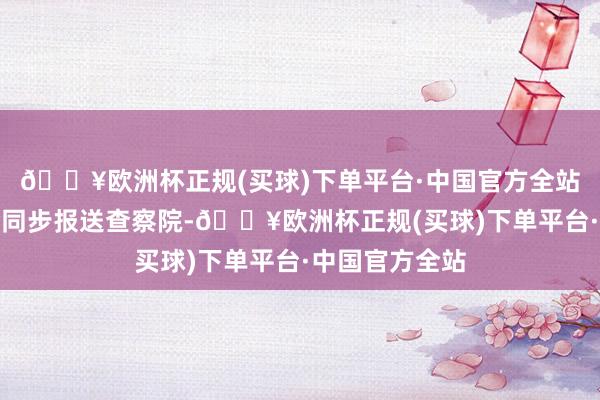 🔥欧洲杯正规(买球)下单平台·中国官方全站案件信息也会同步报送查察院-🔥欧洲杯正规(买球)下单平台·中国官方全站