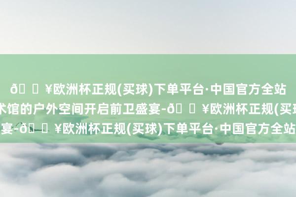 🔥欧洲杯正规(买球)下单平台·中国官方全站发布秀于浦东好意思术馆的户外空间开启前卫盛宴-🔥欧洲杯正规(买球)下单平台·中国官方全站