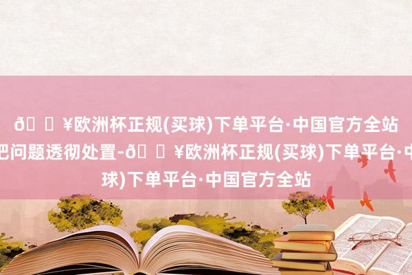 🔥欧洲杯正规(买球)下单平台·中国官方全站压根没观点把问题透彻处置-🔥欧洲杯正规(买球)下单平台·中国官方全站