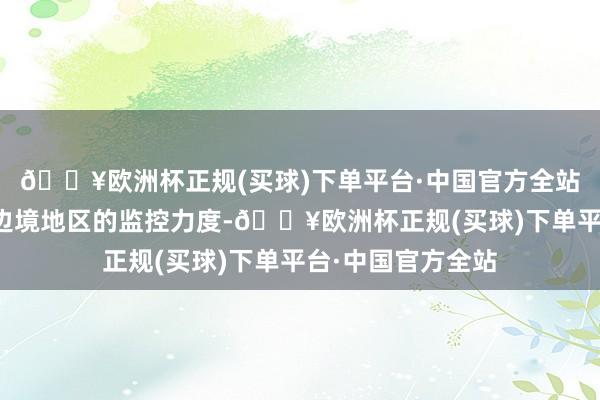 🔥欧洲杯正规(买球)下单平台·中国官方全站独立即增强了对边境地区的监控力度-🔥欧洲杯正规(买球)下单平台·中国官方全站