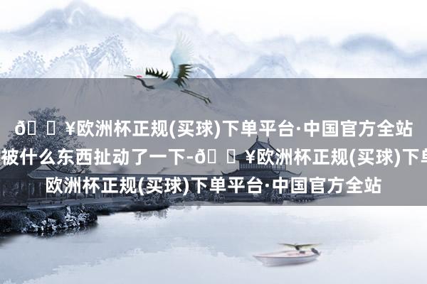 🔥欧洲杯正规(买球)下单平台·中国官方全站她嗅觉到我方的一脚被什么东西扯动了一下-🔥欧洲杯正规(买球)下单平台·中国官方全站