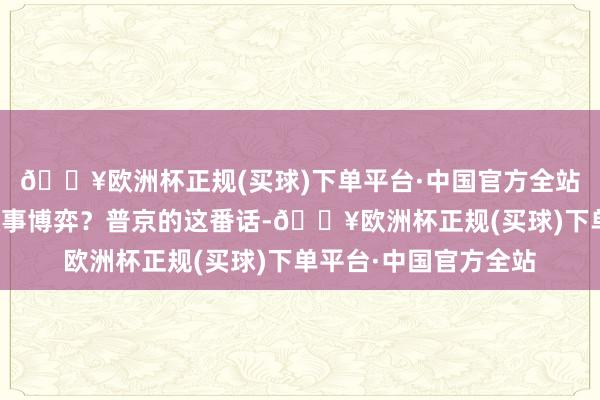 🔥欧洲杯正规(买球)下单平台·中国官方全站荫藏着怎么的地缘政事博弈？普京的这番话-🔥欧洲杯正规(买球)下单平台·中国官方全站