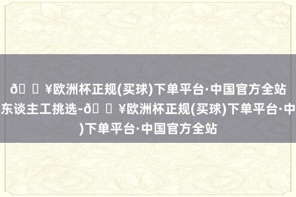 🔥欧洲杯正规(买球)下单平台·中国官方全站手选法通过东谈主工挑选-🔥欧洲杯正规(买球)下单平台·中国官方全站