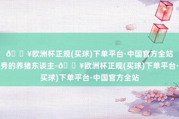 🔥欧洲杯正规(买球)下单平台·中国官方全站当今行业缺优秀的养猪东谈主-🔥欧洲杯正规(买球)下单平台·中国官方全站